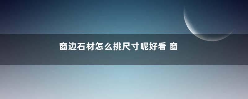 窗边石材怎么挑尺寸呢好看 窗边石材如何挑尺寸